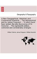 New Geographical, Historical, and Commercial Grammar ... The astronomical part by James Ferguson ... To which have been added, the late discoveries of Dr. Herschel ... The eighteenth edition, corrected and considerably enlarged.