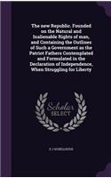 new Republic. Founded on the Natural and Inalienable Rights of man, and Containing the Outlines of Such a Government as the Patriot Fathers Contemplated and Formulated in the Declaration of Independence, When Struggling for Liberty