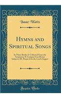 Hymns and Spiritual Songs: In Three Books; I. Collected from the Scriptures; II. Compos'd on Divine Subjects; III. Prepar'd for the Lord's Supper (Classic Reprint): In Three Books; I. Collected from the Scriptures; II. Compos'd on Divine Subjects; III. Prepar'd for the Lord's Supper (Classic Reprint)