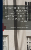 Report On Epidemic Cholera and Yellow Fever in the Army of the United States, During the Year 1867