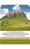 Die Ergebnisse Meiner Beobachtungen Uber Die Cholera Vom Jahre 1831-1874 in Atiologischer Und Praktischer Beziehung