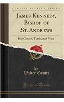 James Kennedy, Bishop of St. Andrews: His Church, Tomb, and Mace (Classic Reprint)