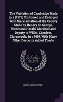 Visitation of Cambridge Made in a ̊(1575) Continued and Enlarged With the Vissitation of the County Made by Henery St. George, Richmond Herald, Marshall and Deputy to Willm. Camdem, Clarenceulx, in a ̊1619, With Many Other Descents Added