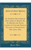 An Address Delivered by Hon. James G. Ramsay, M. D., Before the Young Ladies of Concord Female College, at Statesville, May 29th, 1863 (Classic Reprint)