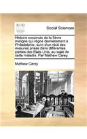 Histoire Succincte de La Fivre Maligne Qui RGN Dernirement a Philadelphie, Suivi D'Un Rcit Des Mesures Prises Dans Diffrentes Parties Des Etats Unis, Au Sujet de Cette Maladie. Par Mathew Carey.: (French)