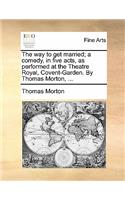 The Way to Get Married; A Comedy, in Five Acts, as Performed at the Theatre Royal, Covent-Garden. by Thomas Morton, ...