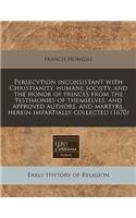 Persecvtion Inconsistant with Christianity, Humane Society, and the Honor of Princes from the Testimonies of Themselves, and Approved Authors, and Martyrs, Herein Impartially Collected (1670)