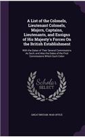 A List of the Colonels, Lieutenant Colonels, Majors, Captains, Lieutenants, and Ensigns of His Majesty's Forces On the British Establishment: With the Dates of Their Several Commissions As Such, and Also the Dates of the First Commissions Which Such Colon(English)
