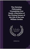 The Christian Philosopher Triumphing Over Death; A Narrative of the Closing Scenes of the Life of the Late William Gordon