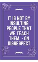 It is not by insulting people that we teach them. - On Disrespect: Best Teacher Notebook - Best Gift For Teacher - Lined Journal 6" x 9"