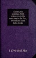 Ahn's Latin grammar. With references to the exercises in the first, second and third Latin books
