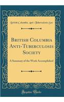 British Columbia Anti-Tuberculosis Society: A Summary of the Work Accomplished (Classic Reprint)