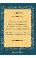 Theological Enquiry Into the Sacrament of Baptism, and the Nature of Baptismal Regeneration: In Five Discourses, Preached Before the University of Cambridge, in April, 1817 (Classic Reprint)