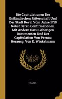 Die Capitulationen Der Estländischen Ritterschaft Und Der Stadt Reval Vom Jahre 1710 Nebst Deren Confirmationen. Mit Andern Dazu Gehörigen Documenten Und Der Capitulation Von Pernau Herausg. Von E. Winkelmann