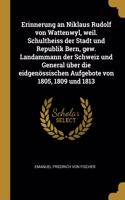 Erinnerung an Niklaus Rudolf Von Wattenwyl, Weil. Schultheiss Der Stadt Und Republik Bern, Gew. Landammann Der Schweiz Und General Über Die Eidgenössischen Aufgebote Von 1805, 1809 Und 1813