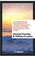 A Course of Six Lectures on the Various Forces of Matter and Their Relations to Each Other