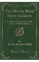 The House with Sixty Closets: A Christmas Story for Young Folks and Old Children (Classic Reprint): A Christmas Story for Young Folks and Old Children (Classic Reprint)