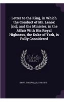 Letter to the King, in Which the Conduct of Mr. Lenox [sic], and the Minister, in the Affair With His Royal Highness, the Duke of York, is Fully Considered