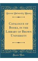 Catalogue of Books, in the Library of Brown University (Classic Reprint)