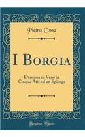 I Borgia: Dramma in Versi in Cinque Atti Ed Un Epilogo (Classic Reprint): Dramma in Versi in Cinque Atti Ed Un Epilogo (Classic Reprint)