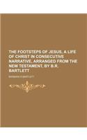 The Footsteps of Jesus, a Life of Christ in Consecutive Narrative, Arranged from the New Testament, by B.R. Bartlett