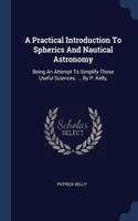 A Practical Introduction To Spherics And Nautical Astronomy: Being An Attempt To Simplify Those Useful Sciences. ... By P. Kelly,