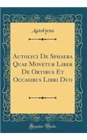 Autolyci de Sphaera Quae Movetur Liber de Ortibus Et Occasibus Libri Duo (Classic Reprint)
