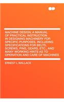 Machine Design; A Manual of Practical Instruction in Designing Machinery for Specific Purposes, Including Specifications for Belts, Screws, Pins, Gears, Etc., and Many Working Hints as to Operation and Care of Machines