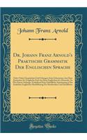 Dr. Johann Franz Arnold's Praktische Grammatik Der Englischen Sprache: Nebst Vielen Gesprächen Und Uebungen Zum Uebersetzen Aus Dem Deutschen In's Englische Und Aus Dem Englischen In's Deutsche, So Wie Einem Anhange, Enthaltend Eine Gründliche Anwe