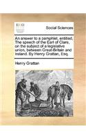 An Answer to a Pamphlet, Entitled, the Speech of the Earl of Clare, on the Subject of a Legislative Union, Between Great-Britain and Ireland. by Henry Grattan, Esq.