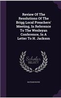Review Of The Resolutions Of The Brigg Local Preachers' Meeting, In Reference To The Wesleyan Conference, In A Letter To H. Jackson