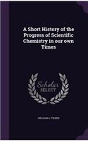 A Short History of the Progress of Scientific Chemistry in Our Own Times
