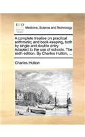 A Complete Treatise on Practical Arithmetic; And Book-Keeping, Both by Single and Double Entry. Adapted to the Use of Schools. the Sixth Edition. by Charles Hutton, ...: (English)