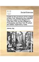 A letter to the governors of the college of New York: respecting the collection that was made in this kingdom in 1762 and 1763, for the colleges of Philadelphia and New York To which are added, explanat