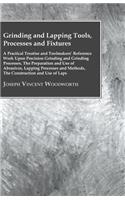 Grinding And Lapping Tools, Processes And Fixtures - A Practical Treatise And Toolmakers' Reference Work Upon Precision Grinding And Grinding Processes, The Preparation And Use Of Abrasives, Lapping Processes And Methods, The Construction And Use O