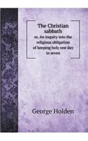 The Christian sabbath or, An inquiry into the religious obligation of keeping holy one day in seven: (English)
