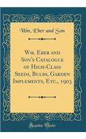 Wm. Eber and Son's Catalogue of High-Class Seeds, Bulbs, Garden Implements, Etc., 1903 (Classic Reprint)