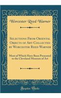 Selections From Oriental Objects of Art Collected by Worcester Reed Warner: Most of Which Have Been Presented to the Cleveland Museum of Art (Classic Reprint)