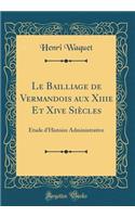 Le Bailliage de Vermandois Aux Xiiie Et Xive SiÃ¨cles: Ã?tude d'Histoire Administrative (Classic Reprint)