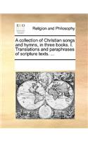 A Collection of Christian Songs and Hymns, in Three Books. I. Translations and Paraphrases of Scripture Texts. ...