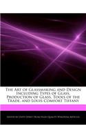 The Art of Glassmaking and Design Including Types of Glass, Production of Glass, Tools of the Trade, and Louis Comfort Tiffany