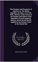 Progress and Prospects of America; or, The Model Republic, its Glory, or its Fall; With a Review of the Causes of the Decline and Failure of the Republics of South America, Mexico, and of the old World; Applied to the Present Crisis in the United S