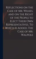 Reflections on the Case of Mr. Wilkes, and on the Right of the People to Elect Their Own Representatives. To Which is Added, The Case of Mr. Walpole