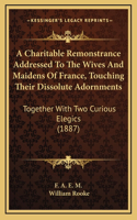 A Charitable Remonstrance Addressed To The Wives And Maidens Of France, Touching Their Dissolute Adornments: Together With Two Curious Elegics (1887)