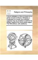 A short refutation of the principal errors of the Church of Rome. Whereby a Protestant of a mean and ordinary capacity may be enabled to defend his religion against the most subtle papist. The fifth edition, with additions.