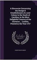 Discourse Concerning the Design'd Establishment of a new Colony to the South of Carolina, in the Most Delightful Country of the Universe ... London, Printed in the Year 1717