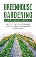 Greenhouse Gardening For Beginners: The Step By Step Guide For Growing Organic Vegetables, Fruits and Herbs All Year Round.