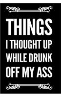 Things I Thought Up While Drunk Off My Ass: 6x9 Funny Sarcastic 110-Page Blank Lined Journal Gag Gift