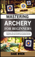 Mastering Archery for Beginners: Techniques, Tips, And Strategies For Precision Shooting, Target Accuracy, Bow Control, And Competitive Success