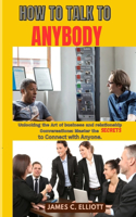 How to Talk to Anybody: Unlocking the Art of business and relationship Conversations: Master the Secrets to Connect with Anyone.